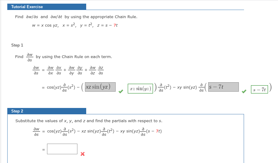 Tutorial Exercise
Find dw/ds and dw/dt by using the appropriate Chain Rule.
w = x cos yz, x = s², y = t², z = s - 7t
Step 1
Find
dw
by using the Chain Rule on each term.
ds
dw dy
ду дs
dw dz
dz ds
dw
dw dx
ax as
ds
cos(yz)s) - (xz sin (yz)
r: sin(y:))) - xy sin(yz)
s - 7t
s - 7t
Step 2
Substitute the values of x, y, and z and find the partials with respect to s.
dw
-Xz sin(yz)은(2) - xy sin(yz)은(s- 7t)
as
as
