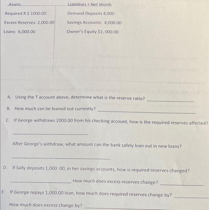 Assets
Liabilities + Net Worth
Required R $ 1000.00
Demand Deposits 4,000
Excess Reserves: 2,000.00
Savings Accounts: 4,000.00
Loans: 6,000.00
Owner's Equity $1, 000.00
A. Using the Taccount above, determine what is the reserve ratio?
B. How much can be loaned out currently?
C. If George withdraws 2000.00 from his checking account, how is the required reserves affected?
After George's withdraw, what amount can the bank safely loan out in new loans?
D. If Sally deposits 1,000. 00, in her savings accounts, how is required reserves changed?
How much does excess reserves change?
E. If George repays 1,000.00 loan, how much does required reserves change by?
How much does excess change by?
