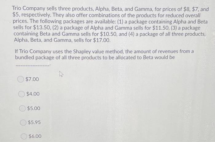 Trio Company sells three products, Alpha, Beta, and Gamma, for prices of $8, $7, and
$5, respectively. They also offer combinations of the products for reduced overall
prices. The following packages are available: (1) a package containing Alpha and Beta
sells for $13.50, (2) a package of Alpha and Gamma sells for $11.50, (3) a package
containing Beta and Gamma sells for $10.50, and (4) a package of all three products,
Alpha, Beta, and Gamma, sells for $17.00.
If Trio Company uses the Shapley value method, the amount of revenues from a
bundled package of all three products to be allocated to Beta would be
$7.00
$4.00
$5.00
$5.95
$6.00

