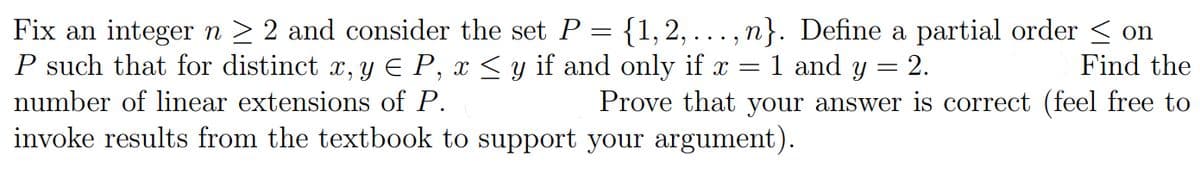 Fix an integer n > 2 and consider the set P = {1, 2, .. , n}. Define a partial order < on
P such that for distinct x, y E P, x < y if and only if x =1 and y = 2.
Find the
number of linear extensions of P.
Prove that your answer is correct (feel free to
invoke results from the textbook to support your argument).
