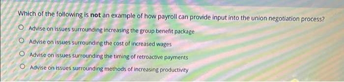 Which of the following is not an example of how payroll can provide input into the union negotiation process?
O Advise on issues surrounding increasing the group benefit package
O Advise on issues surrounding the cost of increased wages
O Advise on issues surrounding the timing of retroactive payments
O Advise on issues surrounding methods of increasing productivity
