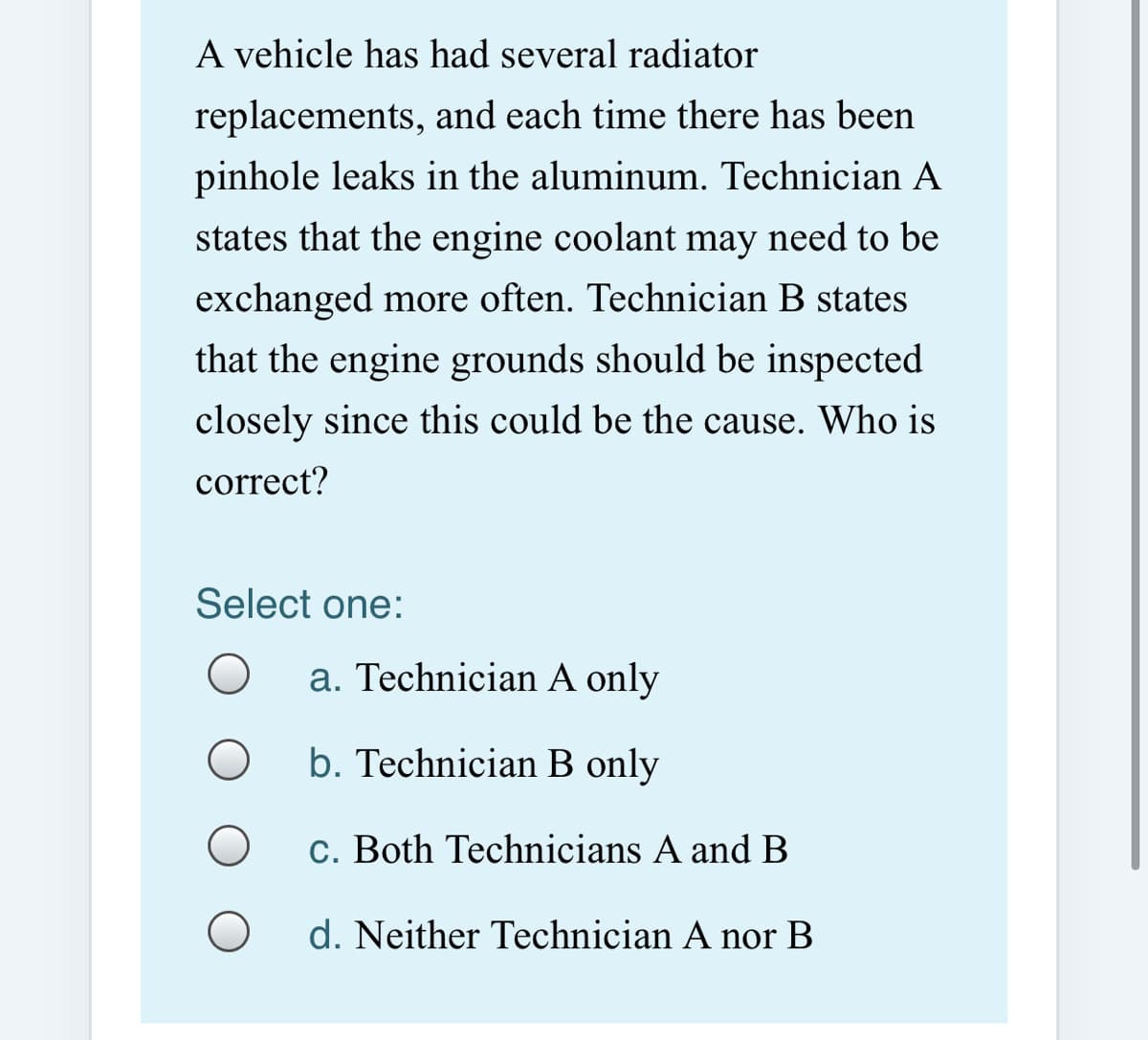 A vehicle has had several radiator
replacements, and each time there has been
pinhole leaks in the aluminum. Technician A
states that the engine coolant may need to be
exchanged more often. Technician B states
that the engine grounds should be inspected
closely since this could be the cause. Who is
correct?
Select one:
a. Technician A only
b. Technician B only
c. Both Technicians A and B
d. Neither Technician A nor B
