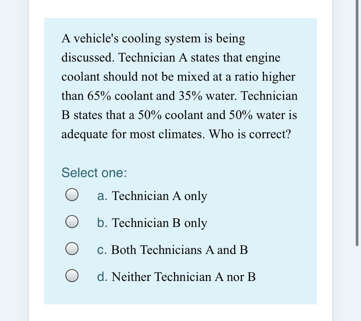 A vehicle's cooling system is being
discussed. Technician A states that engine
coolant should not be mixed at a ratio higher
than 65% coolant and 35% water. Technician
B states that a 50% coolant and 50% water is
adequate for most climates. Who is correct?
Select one:
a. Technician A only
b. Technician B only
c. Both Technicians A and B
d. Neither Technician A nor B
