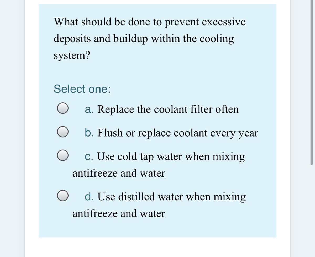 What should be done to prevent excessive
deposits and buildup within the cooling
system?
Select one:
a. Replace the coolant filter often
b. Flush or replace coolant every year
c. Use cold tap water when mixing
antifreeze and water
d. Use distilled water when mixing
antifreeze and water
