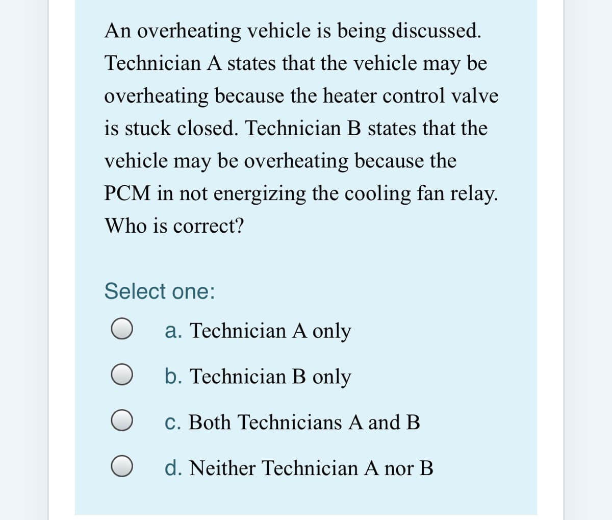 An overheating vehicle is being discussed.
Technician A states that the vehicle may be
overheating because the heater control valve
is stuck closed. Technician B states that the
vehicle may be overheating because the
PCM in not energizing the cooling fan relay.
Who is correct?
Select one:
a. Technician A only
b. Technician B only
c. Both Technicians A and B
d. Neither Technician A nor B
