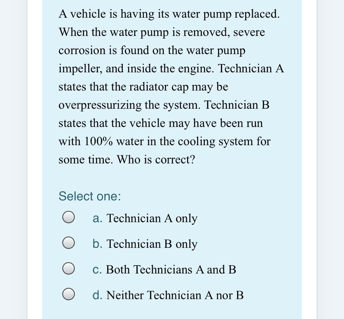 A vehicle is having its water pump replaced.
When the water pump is removed, severe
corrosion is found on the water pump
impeller, and inside the engine. Technician A
states that the radiator cap may be
overpressurizing the system. Technician B
states that the vehicle may have been run
with 100% water in the cooling system for
some time. Who is correct?
Select one:
a. Technician A only
b. Technician B only
c. Both Technicians A and B
d. Neither Technician A nor B
