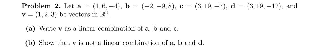 Problem 2. Let a =
(1,6, —4), b 3 (-2, —9, 8), с %3 (3, 19, —7), d
= (3, 19, – 12), and
(1,2, 3) be vectors in R³.
V =
(a) Write v as a linear combination of a, b and c.
(b) Show that v is not a linear combination of a, b and d.
