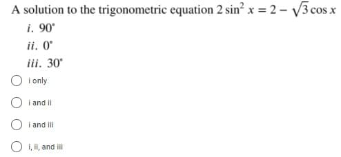 A solution to the trigonometric equation 2 sin² x = 2 – V3 cos x
i. 90°
ii. O°
iii. 30°
i only
i and ii
i and iii
O i, ii, and iii
