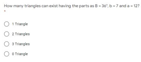 How many triangles can exist having the parts as B = 36°, b = 7 and a = 12?
O 1 Triangle
O 2 Triangles
O 3 Triangles
O O Triangle
