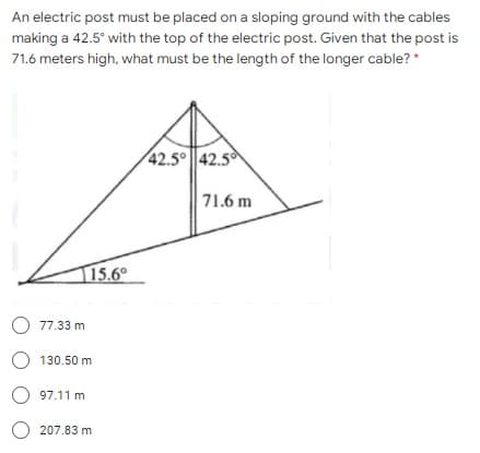 An electric post must be placed on a sloping ground with the cables
making a 42.5° with the top of the electric post. Given that the post is
71.6 meters high, what must be the length of the longer cable? *
42.5° ||42.5
71.6 m
15.6°
O 77.33 m
O 130.50 m
O 97.11 m
O 207.83 m
