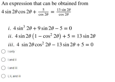 An expression that can be obtained from
5
4 sin 20 cos 20 +
cos 20
13 sin 20
cos 20
i. 4 sin 20 + 9 sin 20 – 5 = 0
ii. 4 sin 20 (1 – cos² 20) + 5 = 13 sin 20
iii. 4 sin 20 cos² 20 – 13 sin 20 + 5 = 0
O i only
i and ii
i and i
O i, ii, and iii
