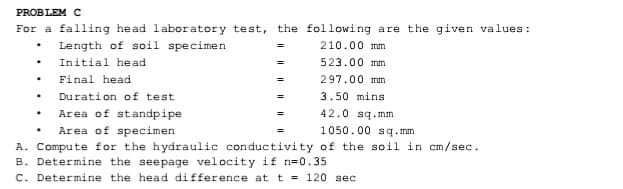 PROBLEM C
For a falling head laboratory test, the following are the given values:
• Length of soil specimen
210.00 mm
Initial head
523.00 mm
Final head
297.00 mm
=
Duration of test
3.50 mins
42.0 sq.mm
1050.00 sq.mm
Area of standpipe
Area of specimen
A. Compute for the hydraulic conductivity of the soil in cm/sec.
B. Determine the seepage velocity if n=0.35
C. Determine the head difference at t = 120 sec
