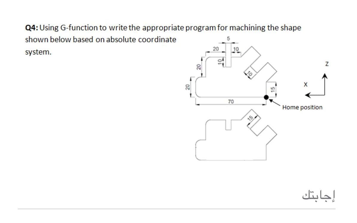 Q4: Using G-function to write the appropriate program for machining the shape
shown below based on absolute coordinate
20
10
system.
X
20
70
Home position
إجابتك
