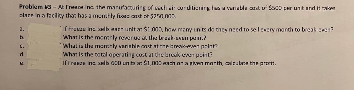 Problem #3 – At Freeze Inc. the manufacturing of each air conditioning has a variable cost of $500 per unit and it takes
place in a facility that has a monthly fixed cost of $250,000.
If Freeze Inc. sells each unit at $1,000, how many units do they need to sell every month to break-even?
What is the monthly revenue at the break-even point?
What is the monthly variable cost at the break-even point?
What is the total operating cost at the break-even point?
а.
b.
С.
d.
If Freeze Inc. sells 600 units at $1,000 each on a given month, calculate the profit.
e.
