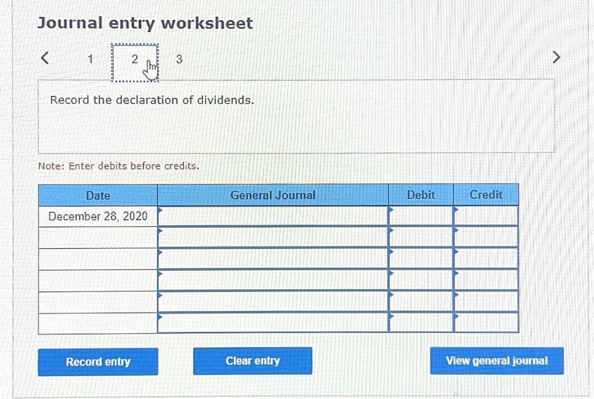 Journal entry worksheet
1
2
Record the declaration of dividends.
Note: Enter debits before credits.
Date
General Journal
Debit
Credit
December 28, 2020
Record entry
Clear entry
View general journal
