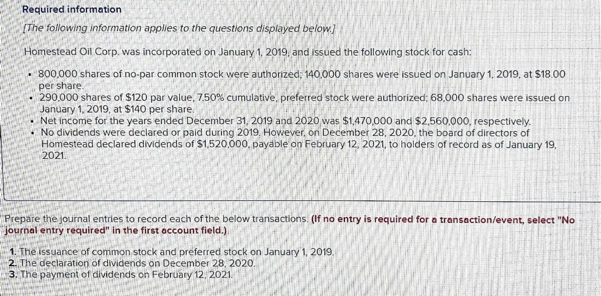 Required information
(The following information applies to the questions displayed below]
Homestead Oil Corp. was incorporated on January 1, 2019, and issued the following stock for cash:
800,000 shares of no-par common stock were authorized; 140,000 shares were issued on January 1. 2019, at $18.00
per share
290,000 shares of $120 par value, 7,50% cumulative, preferred stock were authorized: 68,000 shares were issued on
January 1, 2019, at $140 per share.
Net income for the years ended December 31, 2019 and 2020 was $1,470,000 and $2,560,000, respectively
No dividends were declared or paid during 2019, Hovwever, on December 28, 2020, the board of directors of
Homestead declared dividends of $1,520,000, payable on February 12, 2021, to holders of record as of January 19,
2021.
Prepare the journal entries to record each of the below transactions (If no entry is required for a transaction/event, select "No
journal entry required" in the first account field.)
1. The issuance of common stock and preferred stock on January 1, 2019.
2. The declaration of dividends on December 28, 2020.
3. The payment of dividends on February 12, 2021.
