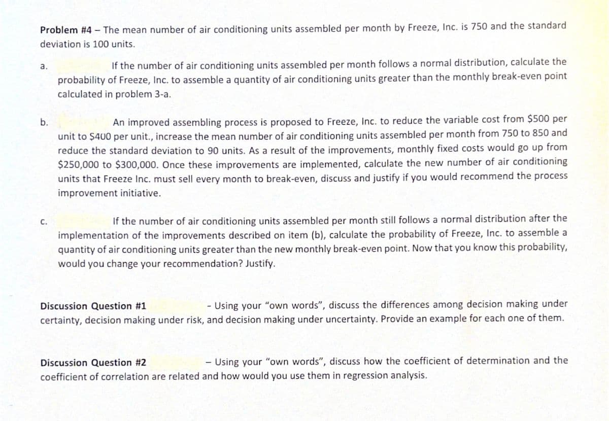 Problem #4 - The mean number of air conditioning units assembled per month by Freeze, Inc. is 750 and the standard
deviation is 100 units.
If the number of air conditioning units assembled per month follows a normal distribution, calculate the
a.
probability of Freeze, Inc. to assemble a quantity of air conditioning units greater than the monthly break-even point
calculated in problem 3-a.
b.
An improved assembling process is proposed to Freeze, Inc. to reduce the variable cost from $500 per
unit to $400 per unit., increase the mean number of air conditioning units assembled per month from 750 to 850 and
reduce the standard deviation to 90 units. As a result of the improvements, monthly fixed costs would go up from
$250,000 to $300,000. Once these improvements are implemented, calculate the new number of air conditioning
units that Freeze Inc. must sell every month to break-even, discuss and justify if you would recommend the process
improvement initiative.
с.
If the number of air conditioning units assembled per month still follows a normal distribution after the
implementation of the improvements described on item (b), calculate the probability of Freeze, Inc. to assemble a
quantity of air conditioning units greater than the new monthly break-even point. Now that you know this probability,
would you change your recommendation? Justify.
Discussion Question #1
- Using your "own words", discuss the differences among decision making under
certainty, decision making under risk, and decision making under uncertainty. Provide an example for each one of them.
Discussion Question #2
- Using your "own words", discuss how the coefficient of determination and the
coefficient of correlation are related and how would you use them in regression analysis.
