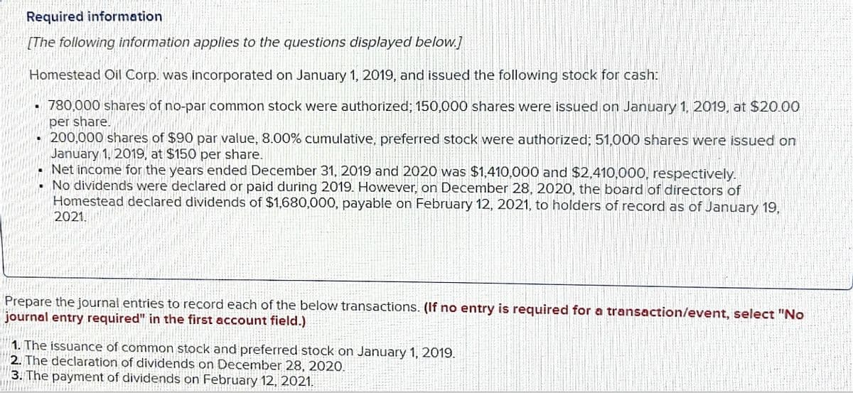 Required information
[The following information applies to the questions displayed below.]
Homestead Oil Corp. was incorporated on January 1, 2019, and issued the following stock for cash:
780,000 shares of no-par common stock were authorized; 150,000 shares were issued on January 1, 2019, at $20.00
per share.
200,000 shares of $90 par value, 8.00% cumulative, preferred stock were authorized; 51,000 shares were issued on
January 1, 2019, at $150 per share.
Net income for the years ended December 31, 2019 and 2020 was $1,410,000 and $2,410,000, respectively.
No dividends were declared or paid during 2019. However, on December 28, 2020, the board of directors of
Homestead declared dividends of $1,680,000, payable on February 12, 2021, to holders of record as of January 19,
2021.
Prepare the journal entries to record each of the below transactions. (If no entry is required for a transaction/event, select "No
journal entry required" in the first account field.)
1. The issuance of common stock and preferred stock on January 1, 2019.
2. The declaration of dividends on December 28, 2020.
3. The payment of dividends on February 12, 2021.
