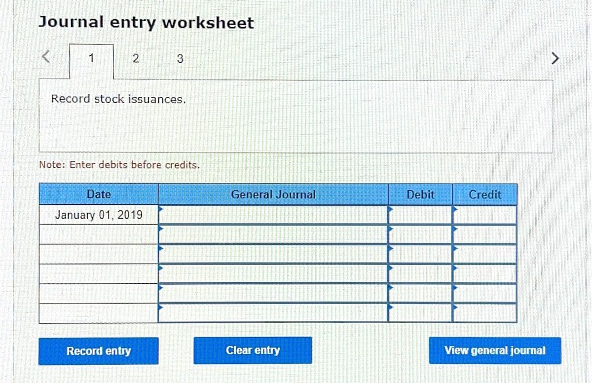 Journal entry worksheet
1
3
Record stock issuances.
Note: Enter debits before credits.
Date
General Journal
Debit
Credit
January 01, 2019
Record entry
Clear entry
View general journal
2)
