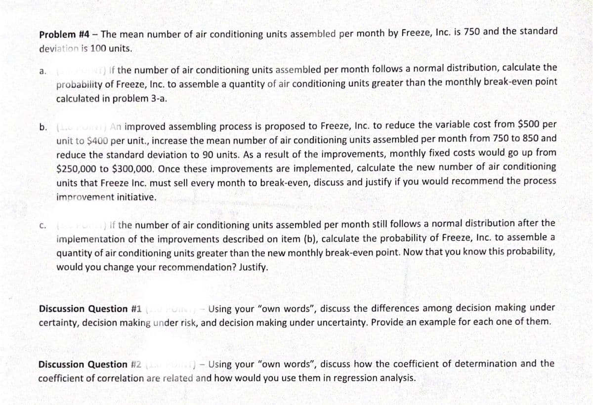 Problem #4 - The mean number of air conditioning units assembled per month by Freeze, Inc. is 750 and the standard
deviation is 100 units.
NT) If the number of air conditioning units assembled per month follows a normal distribution, calculate the
a.
probability of Freeze, Inc. to assemble a quantity of air conditioning units greater than the monthly break-even point
calculated in problem 3-a.
b. ( FUIN) An improved assembling process is proposed to Freeze, Inc. to reduce the variable cost from $500 per
unit to $400 per unit., increase the mean number of air conditioning units assembled per month from 750 to 850 and
reduce the standard deviation to 90 units. As a result of the improvements, monthly fixed costs would go up from
$250,000 to $300,000. Once these improvements are implemented, calculate the new number of air conditioning
units that Freeze Inc. must sell every month to break-even, discuss and justify if you would recommend the process
improvement initiative.
C. rO) If the number of air conditioning units assembled per month still follows a normal distribution after the
implementation of the improvements described on item (b), calculate the probability of Freeze, Inc. to assemble a
quantity of air conditioning units greater than the new monthly break-even point. Now that you know this probability,
would you change your recommendation? Justify.
Discussion Question #1 POIN
Using your "own words", discuss the differences among decision making under
certainty, decision making under risk, and decision making under uncertainty. Provide an example for each one of them.
Discussion Question #2 INT)- Using your "own words", discuss how the coefficient of determination and the
coefficient of correlation are related and how would you use them in regression analysis.
