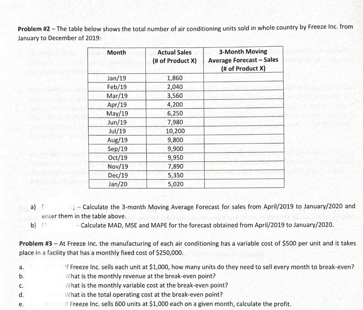 Problem #2 -The table below shows the total number of air conditioning units sold in whole country by Freeze Inc. from
January to December of 2019:
Month
Actual Sales
3-Month Moving
Average Forecast- Sales
(# of Product X)
(# of Product X)
Jan/19
Feb/19
1,860
2,040
Mar/19
Apr/19
May/19
Jun/19
Jul/19
Aug/19
Sep/19
Oct/19
Nov/19
Dec/19
Jan/20
3,560
4,200
6,250
7,980
10,200
9,800
9,900
9,950
7,890
5,350
5,020
а)
Calculate the 3-month Moving Average Forecast for sales from April/2019 to January/2020 and
enter them in the table above.
b) (1
- Calculate MAD, MSE and MAPE for the forecast obtained from April/2019 to January/2020.
Problem #3- At Freeze Inc. the manufacturing of each air conditioning has a variable cost of $500 per unit and it takes
place in a facility that has a monthly fixed cost of $250,000.
DINT If Freeze Inc. sells each unit at $1,000, how many units do they need to sell every month to break-even?
What is the monthly revenue at the break-even point?
What is the monthly variable cost at the break-even point?
What is the total operating cost at the break-even point?
а.
b.
С.
d.
POINT) If Freeze Inc. sells 600 units at $1,000 each on a given month, calculate the profit.
е.
