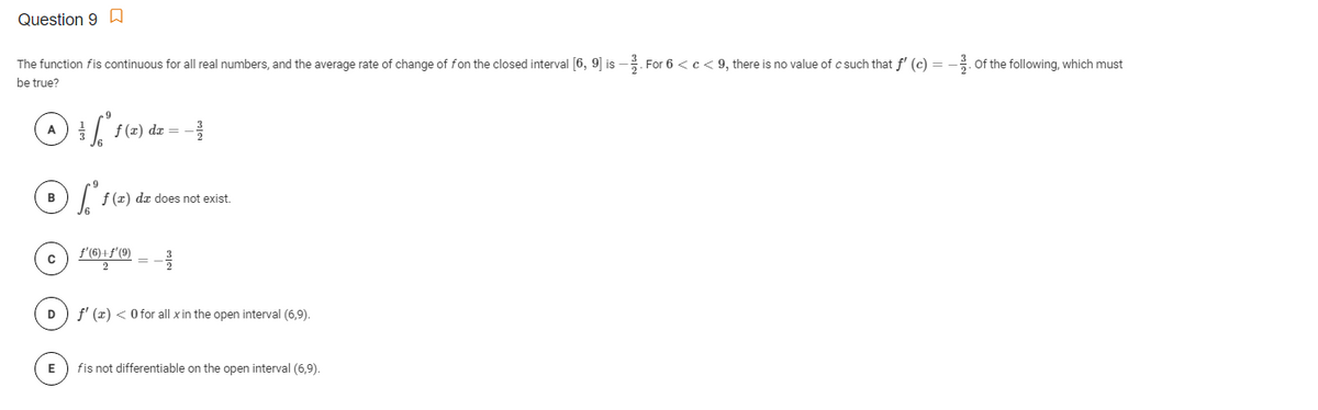 Question 9
The function fis continuous for all real numbers, and the average rate of change of fon the closed interval [6, 9] is
:-. For 6 <c< 9, there is no value of c such that f' (c) =
Of the following, which must
be true?
A f(=) dz =
в
f (z) da does not exist.
f'(6)+f'(9)
2
D
f' (x) < O for all x in the open interval (6,9).
E
fis not differentiable on the open interval (6,9).

