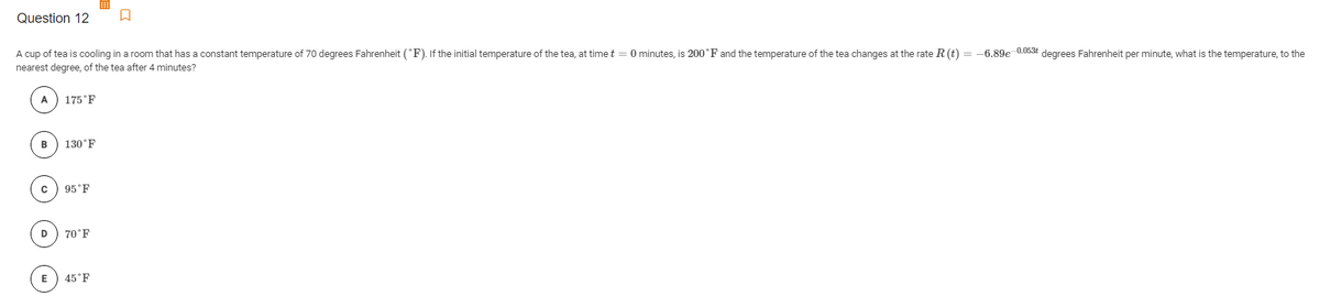 Question 12
cup of tea is cooling in a room that has a constant temperature of 70 degrees Fahrenheit (°F). If the initial temperature of the tea, at time t = 0 minutes, is 200°F and the temperature of the tea changes at the rate R(t) = -6.89e 0.053t degrees Fahrenheit per minute, what is the temperature, to the
nearest degree, of the tea after 4 minutes?
A
175°F
B
130°F
95°F
D
70°F
E
45°F
