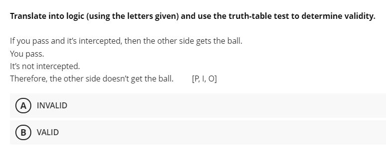 Translate into logic (using the letters given) and use the truth-table test to determine validity.
If you pass and it's intercepted, then the other side gets the ball.
You pass.
It's not intercepted.
Therefore, the other side doesn't get the ball.
[P, I, O]
A) INVALID
B) VALID
