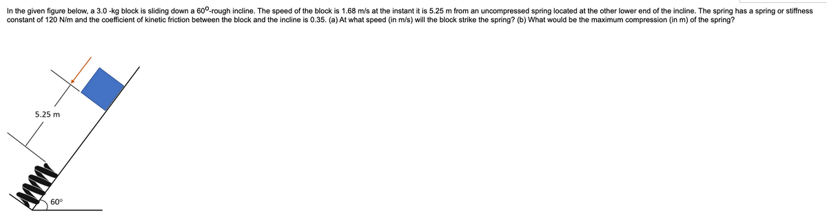 In the given figure below, a 3.0 -kg block is sliding down a 600-rough incline. The speed of the block is 1.68 m/s at the instant it is 5.25 m from an uncompressed spring located at the other lower end of the incline. The spring has a spring or stiffness
constant of 120 N/m and the coefficient of kinetic friction between the block and the incline is 0.35. (a) At what speed (in m/s) will the block strike the spring? (b) What would be the maximum compression (in m) of the spring?
5.25 m
AMA
60⁰