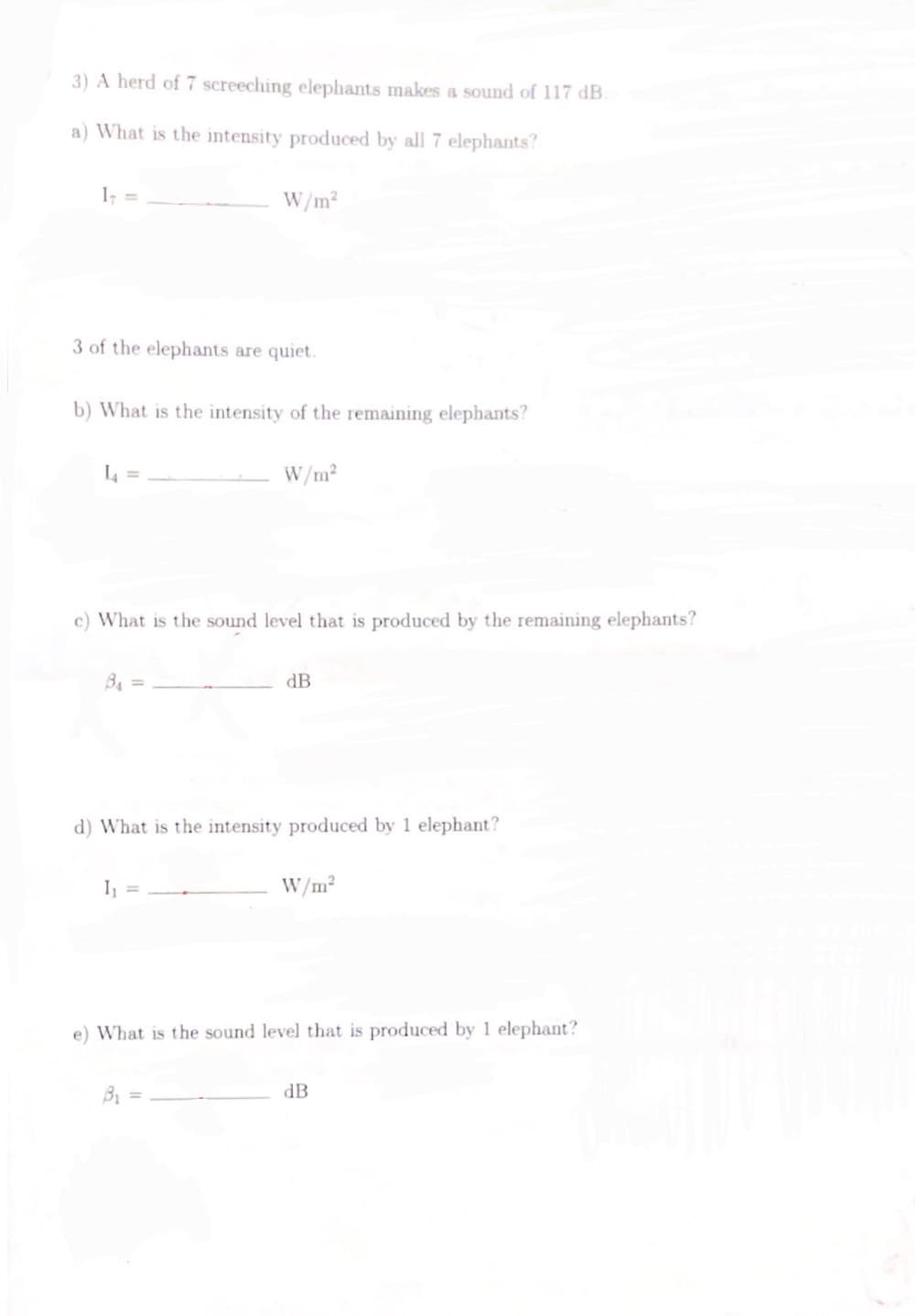 3) A herd of 7 screeching elephants makes a sound of 117 dB.
a) What is the intensity produced by all 7 elephants?
3 of the elephants are quiet.
b) What is the intensity of the remaining elephants?
L4 =
W/m²
B₁ =
c) What is the sound level that is produced by the remaining elephants?
1₁ =
W/m²
d) What is the intensity produced by 1 elephant?
B₁
dB
W/m²
e) What is the sound level that is produced by 1 elephant?
dB