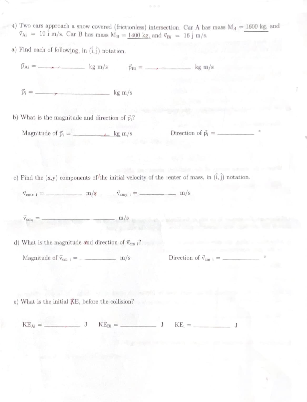 4) Two cars approach a snow covered (frictionless) intersection. Car A has mass MA = 1600 kg, and
VAI
10 i m/s. Car B has mass MB
1400 kg, and VB =
16 j m/s.
a) Find each of following, in (1,1) notation.
kg m/s
PAI =
Pi
Vemx i =
b) What is the magnitude and direction of pi?
Magnitude of pi
kg m/s
cm¡
=
m/s
PBI
kg m/s
c) Find the (x,y) components of the initial velocity of the center of mass, in (1,1) notation.
Vemy i =
m/s
KEAi =
d) What is the magnitude and direction of Vem i?
Magnitude of Vem i =
m/s
J KEBI=
m/s
e) What is the initial KE, before the collision?
J
kg m/s
Direction of pi
Direction of Vem i =
KE₁ =