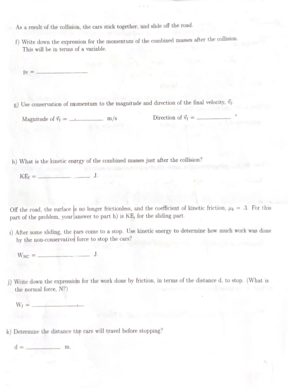 As a result of the collision, the cars stick together, and slide off the road.
f) Write down the expression for the momentum of the combined masses after the collision.
This will be in terms of a variable.
Pr =
g) Use conservation of momentum to the magnitude and direction of the final velocity, V₁.
Magnitude of V=____
m/s
h) What is the kinetic energy of the combined masses just after the collision?
KE₁ =
Off the road, the surface is no longer frictionless, and the coefficient of kinetic friction, 4 = .3. For this
part of the problem, your answer to part h) is KE, for the sliding part.
Direction of V
i) After some sliding, the cars come to a stop. Use kinetic energy to determine how much work was done
by the non-conservative force to stop the cars?
WNC
J.
j) Write down the expression for the work done by friction, in terms of the distance d, to stop. (What is
the normal force, N?)
W₁ =
d=
k) Determine the distance the cars will travel before stopping?
m.