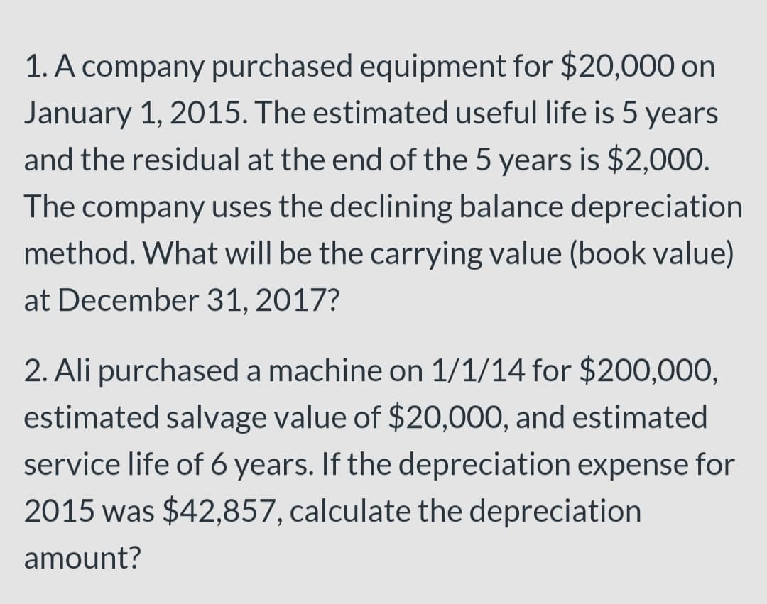 1. A company purchased equipment for $20,000 on
January 1, 2015. The estimated useful life is 5 years
and the residual at the end of the 5 years is $2,000.
company uses the declining balance depreciation
method. What will be the carrying value (book value)
The
at December 31, 2017?
2. Ali purchased a machine on 1/1/14 for $200,000,
estimated salvage value of $20,000, and estimated
service life of 6 years. If the depreciation expense for
2015 was $42,857, calculate the depreciation
amount?
