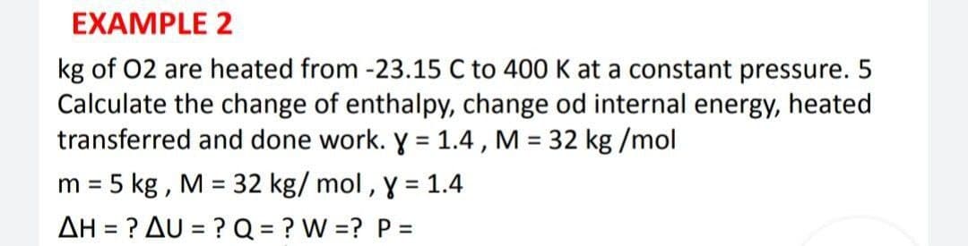 EXAMPLE 2
kg of 02 are heated from -23.15 C to 400 K at a constant pressure. 5
Calculate the change of enthalpy, change od internal energy, heated
transferred and done work. y = 1.4 , M = 32 kg /mol
m = 5 kg , M = 32 kg/ mol , y = 1.4
AH = ? AU = ? Q = ? W =? P =
%3D
