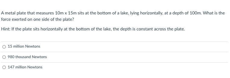 A metal plate that measures 10m x 15m sits at the bottom of a lake, lying horizontally, at a depth of 100m. What is the
force exerted on one side of the plate?
Hint: If the plate sits horizontally at the bottom of the lake, the depth is constant across the plate.
O 15 million Newtons
O 980 thousand Newtons
O 147 million Newtons
