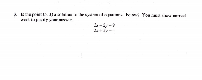 3. Is the point (5, 3) a solution to the system of equations below? You must show correct
work to justify your answer.
3x – 2y = 9
2x + 5y = 4
