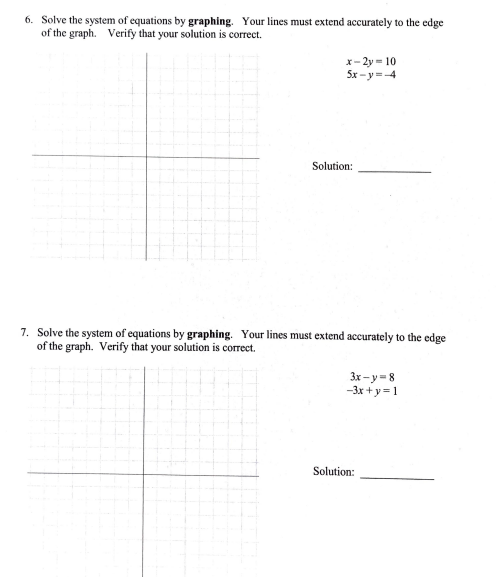 6. Solve the system of equations by graphing. Your lines must extend accurately to the edge
of the graph. Verify that your solution is correct.
x- 2y - 10
5x - y =-4
Solution:
7. Solve the system of equations by graphing. Your lines must extend accurately to the edge
of the graph. Verify that your solution is correct.
3x - y = 8
-3x + y = 1
Solution:
