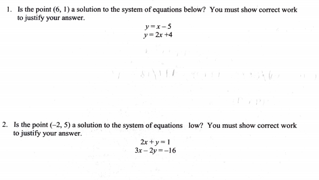 1. Is the point (6, 1) a solution to the system of equations below? You must show correct work
to justify your answer.
y =x-5
y = 2x +4
2. Is the point (-2, 5) a solution to the system of equations low? You must show correct work
to justify your answer.
2x +y = 1
3x – 2y =-16
