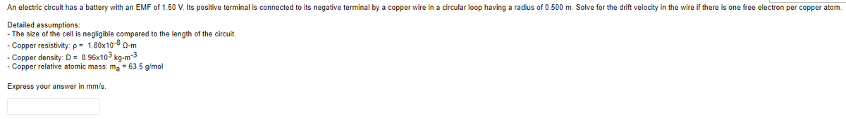 An electric circuit has a battery with an EMF of 1.50 V. Its positive terminal is connected to its negative terminal by a copper wire in a circular loop having a radius of 0.500 m. Solve for the drift velocity in the wire if there is one free electron per copper atom.
Detailed assumptions:
- The size of the cell is negligible compared to the length of the circuit.
- Copper resistivity: p = 1.80x10-8 0-m
Copper density: D = 8.96x103 kg-m-3
Copper relative atomic mass: ma = 63.5 g/mol
Express your answer in mm/s.
