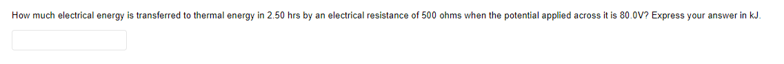 How much electrical energy is transferred to thermal energy in 2.50 hrs by an electrical resistance of 500 ohms when the potential applied across it is 80.0V? Express your answer in kJ.
