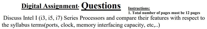 Digital Assignment. Questions
Instructions:
1. Total number of pages must be 12 pages
Discuss Intel I (i3, i5, i7) Series Processors and compare their features with respect to
the syllabus terms(ports, clock, memory interfacing capacity, etc,.)
