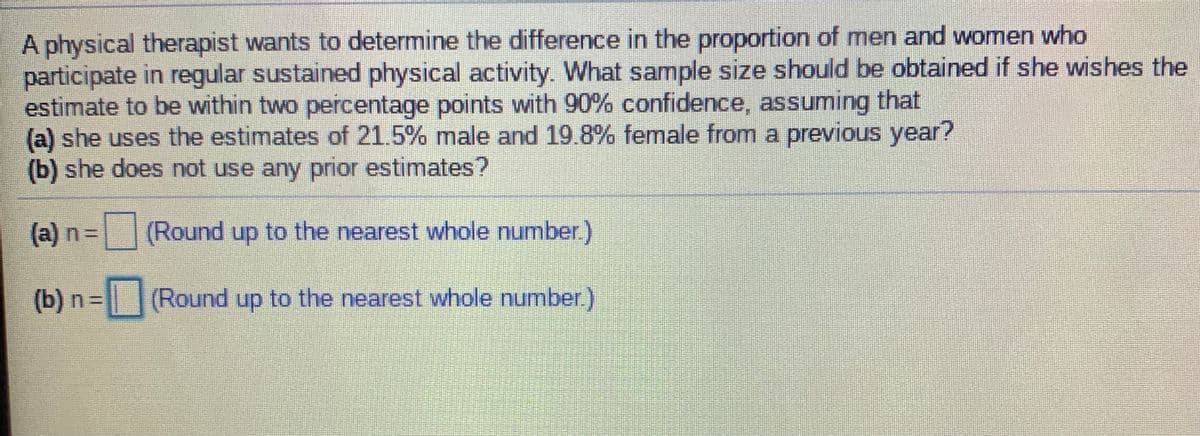 A physical therapist wants to determine the difference in the proportion of men and women who
participate in regular sustained physical activity. What sample size should be obtained if she wishes the
estimate to be within two percentage points with 90% confidence, assuming that
(a) she uses the estimates of 21.5% male and 19.8% female from a previous year?
(b) she does not use any prior estimates?
(a) n=
(Round up to the nearest whole number)
(b) n=(Round up to the nearest whole number.)
