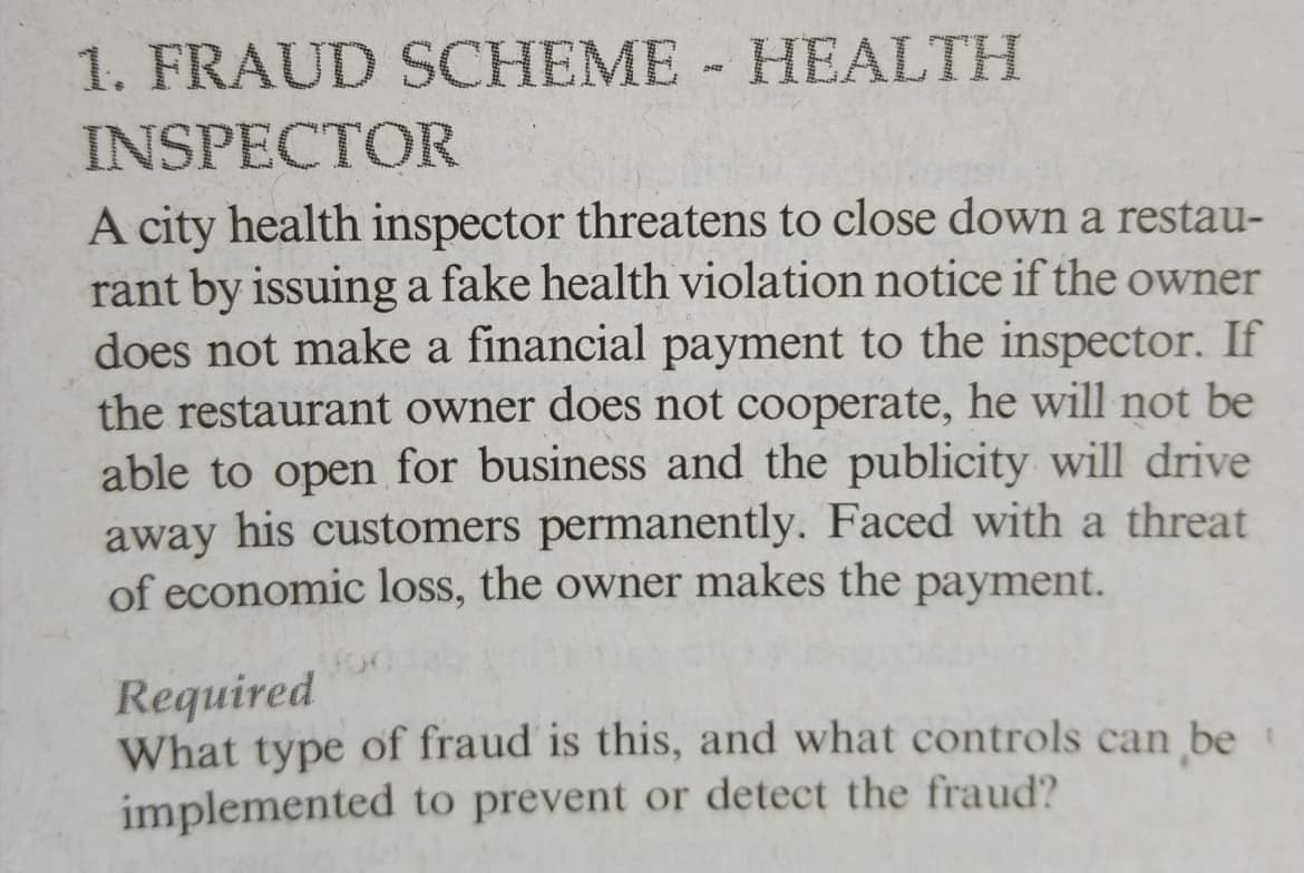 1. FRAUD SCHEME HEALTH
INSPECTOR
A city health inspector threatens to close down a restau-
rant by issuing a fake health violation notice if the owner
does not make a financial payment to the inspector. If
the restaurant owner does not cooperate, he will not be
able to open for business and the publicity will drive
away his customers permanently. Faced with a threat
of economic loss, the owner makes the payment.
Required
What type of fraud is this, and what controls can be
implemented to prevent or detect the fraud?
