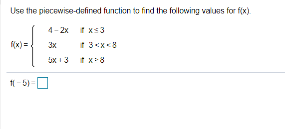 Use the piecewise-defined function to find the following values for f(x).
4- 2x
if xs3
f(x) =
3x
if 3<x<8
5x +3
if x28
f(- 5) =
D
