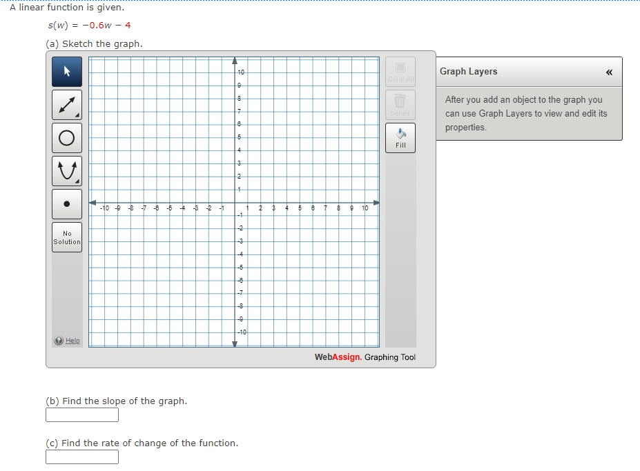 A linear function is given.
s(w) = -0.6w - 4
(a) Sketch the graph.
No
Solution
Help
Delete
Graph Layers
After you add an object to the graph you
can use Graph Layers to view and edit its
properties.
<<
10
Clear All
0
8
7
8
6
Fill
4
3
2
4
-10 -9 -8
-8-5 -4-8
-2
-1
2
5
8 910
-4
-2
(b) Find the slope of the graph.
4
-5
-6
-7
ф ф
8
-10
(c) Find the rate of change of the function.
WebAssign. Graphing Tool