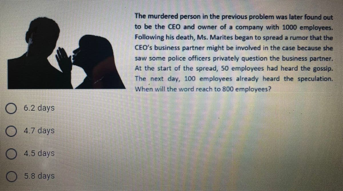 The murdered person in the previous problem was later found out
to be the CEO and owner of a company with 1000 employees.
Following his death, Ms. Marites began to spread a rumor that the
CEO's business partner might be involved in the case because she
saw some police officers privately question the business partner.
At the start of the spread, 50 employees had heard the gossip.
The next day, 100 employees already heard the speculation.
When will the word reach to 800 employees?
O 6.2 days
O 4.7 days
O 4.5 days
O 5.8 days
