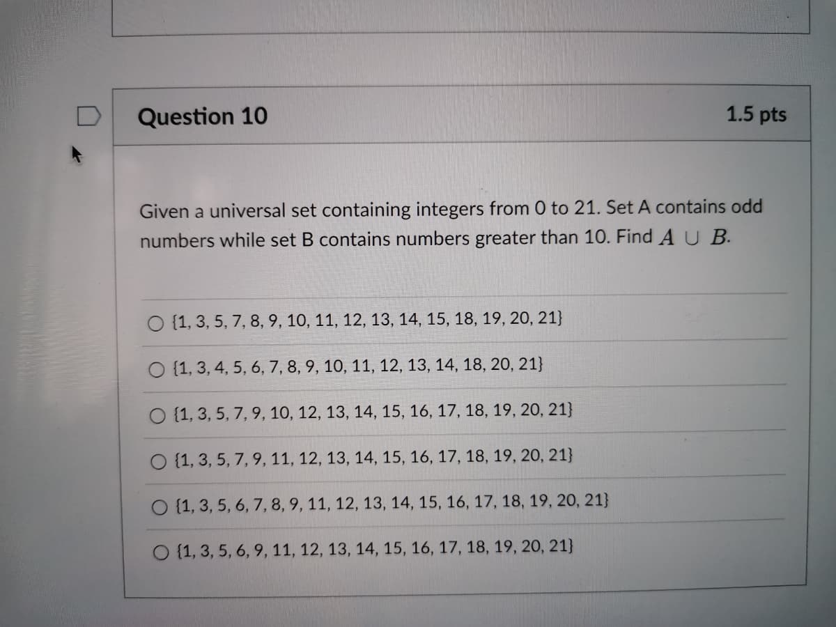 Question 10
1.5 pts
Given a universal set containing integers from 0 to 21. Set A contains odd
numbers while set B contains numbers greater than 10. Find A U B.
O {1, 3, 5, 7, 8, 9, 10, 11, 12, 13, 14, 15, 18, 19, 20, 21}
O {1, 3, 4, 5, 6, 7, 8, 9, 10, 11, 12, 13, 14, 18, 20, 21}
O {1, 3, 5, 7, 9, 10, 12, 13, 14, 15, 16, 17, 18, 19, 20, 21}
O {1, 3, 5, 7,9, 11, 12, 13, 14, 15, 16, 17, 18, 19, 20, 21}
O {1, 3, 5, 6, 7, 8, 9, 11, 12, 13, 14, 15, 16, 17, 18, 19, 20, 21}
O {1, 3, 5, 6, 9, 11, 12, 13, 14, 15, 16, 17, 18, 19, 20, 21}
