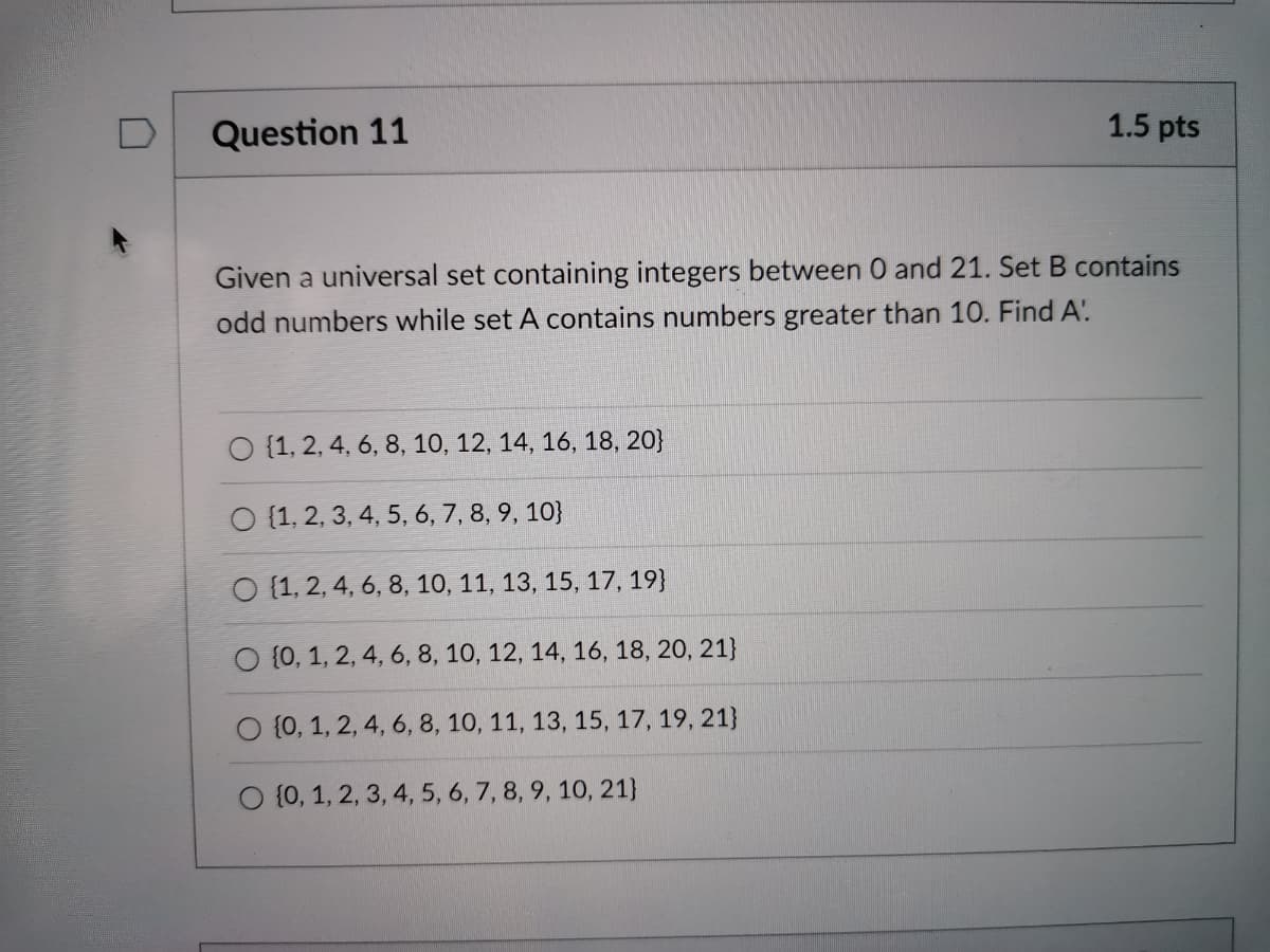 D
Question 11
1.5 pts
Given a universal set containing integers between 0 and 21. Set B contains
odd numbers while set A contains numbers greater than 10. Find A.
O {1, 2, 4, 6, 8, 10, 12, 14, 16, 18, 20}
O {1, 2, 3, 4, 5, 6, 7, 8, 9, 10}
O (1, 2, 4, 6, 8, 10, 11, 13, 15, 17, 19}
O {0, 1, 2, 4, 6, 8, 10, 12, 14, 16, 18, 20, 21}
O {0, 1, 2, 4, 6, 8, 10, 11, 13, 15, 17, 19, 21}
O (0, 1, 2, 3, 4, 5, 6, 7, 8, 9, 10, 21}
