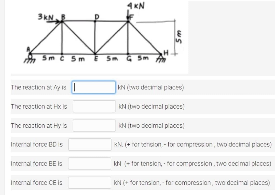 4 KN
3kN
5m č 5m Ē Sm
Ğ 5m
The reaction at Ay is|
KN (two decimal places)
The reaction at Hx is
kN (two decimal places)
The reaction at Hy is
kN (two decimal places)
Internal force BD is
kN. (+ for tension, - for compression , two decimal places)
Internal force BE is
kN (+ for tension, - for compression , two decimal places)
Internal force CE is
kN (+ for tension, - for compression , two decimal places)
