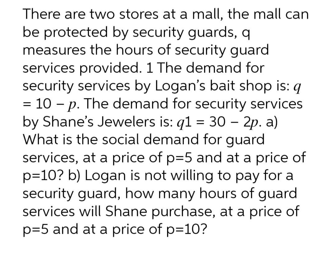 There are two stores at a mall, the mall can
be protected by security guards, q
measures the hours of security guard
services provided. 1 The demand for
security services by Logan's bait shop is: q
= 10 - p. The demand for security services
by Shane's Jewelers is: q1 = 30 – 2p. a)
What is the social demand for guard
services, at a price of p=5 and at a price of
p=10? b) Logan is not willing to pay for a
security guard, how many hours of guard
services will Shane purchase, at a price of
p=5 and at a price of p=10?
